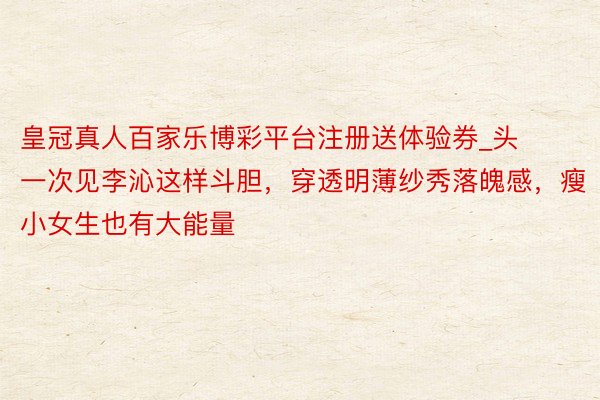 皇冠真人百家乐博彩平台注册送体验券_头一次见李沁这样斗胆，穿透明薄纱秀落魄感，瘦小女生也有大能量