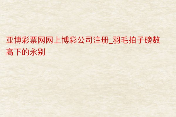 亚博彩票网网上博彩公司注册_羽毛拍子磅数高下的永别
