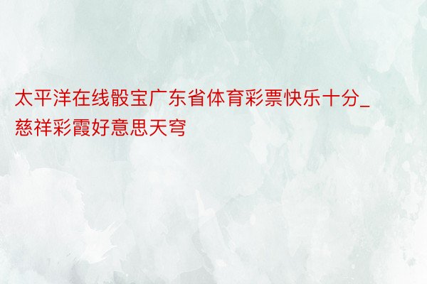 太平洋在线骰宝广东省体育彩票快乐十分_慈祥彩霞好意思天穹