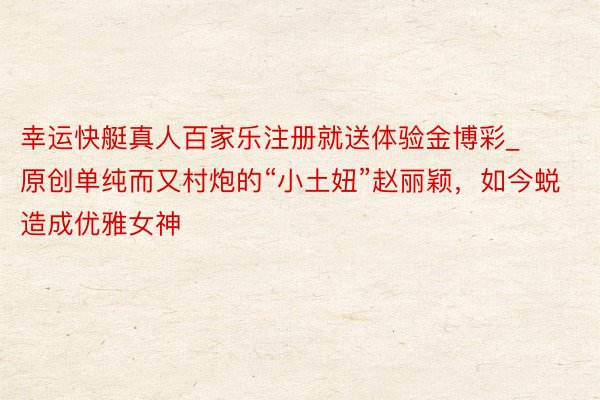 幸运快艇真人百家乐注册就送体验金博彩_原创单纯而又村炮的“小土妞”赵丽颖，如今蜕造成优雅女神