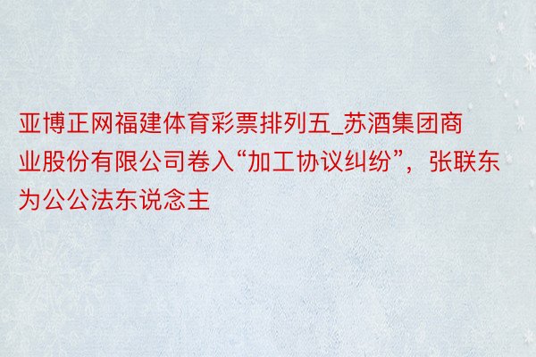 亚博正网福建体育彩票排列五_苏酒集团商业股份有限公司卷入“加工协议纠纷”，张联东为公公法东说念主