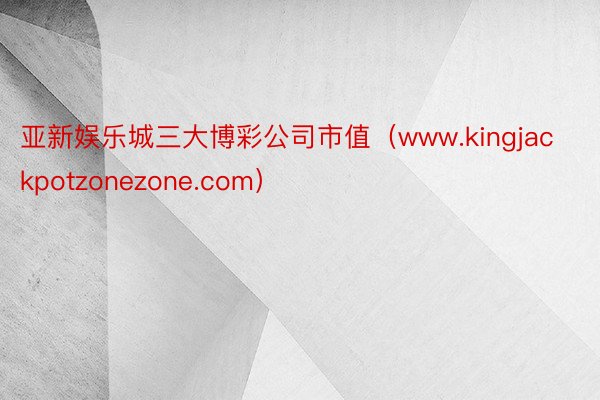 亚新娱乐城三大博彩公司市值（www.kingjackpotzonezone.com）