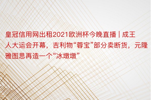 皇冠信用网出租2021欧洲杯今晚直播 | 成王人大运会开幕，吉利物“蓉宝”部分卖断货，元隆雅图思再造一个“冰墩墩”