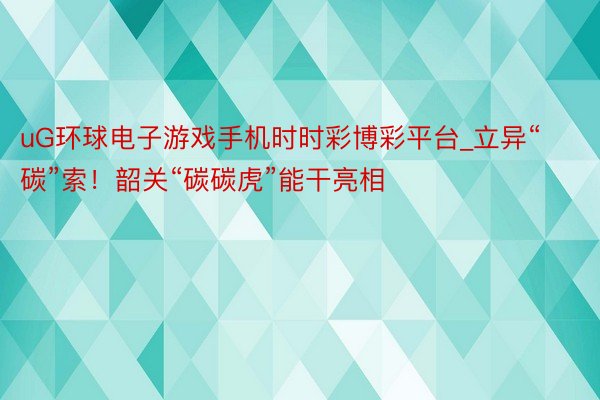 uG环球电子游戏手机时时彩博彩平台_立异“碳”索！韶关“碳碳虎”能干亮相