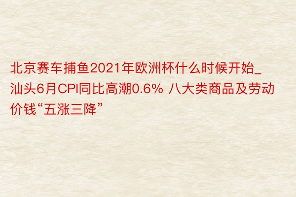 北京赛车捕鱼2021年欧洲杯什么时候开始_汕头6月CPI同比高潮0.6% 八大类商品及劳动价钱“五涨三降”