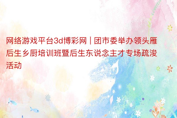 网络游戏平台3d博彩网 | 团市委举办领头雁后生乡厨培训班暨后生东说念主才专场疏浚活动
