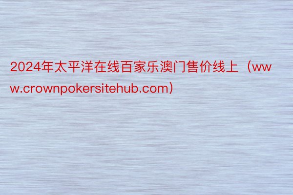 2024年太平洋在线百家乐澳门售价线上（www.crownpokersitehub.com）