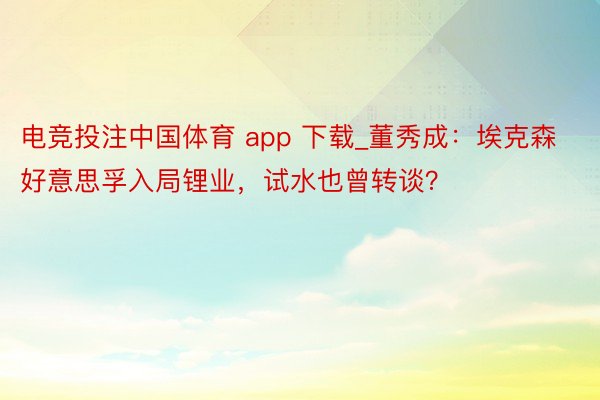 电竞投注中国体育 app 下载_董秀成：埃克森好意思孚入局锂业，试水也曾转谈？