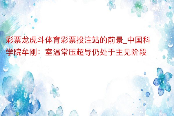 彩票龙虎斗体育彩票投注站的前景_中国科学院牟刚：室温常压超导仍处于主见阶段