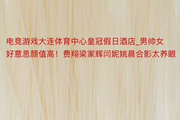 电竞游戏大连体育中心皇冠假日酒店_男帅女好意思颜值高！费翔梁家辉闫妮姚晨合影太养眼