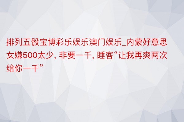 排列五骰宝博彩乐娱乐澳门娱乐_内蒙好意思女嫌500太少， 非要一千， 睡客“让我再爽两次给你一千”