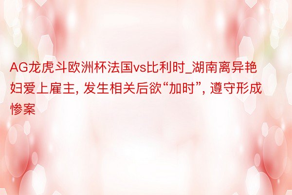 AG龙虎斗欧洲杯法国vs比利时_湖南离异艳妇爱上雇主， 发生相关后欲“加时”， 遵守形成惨案