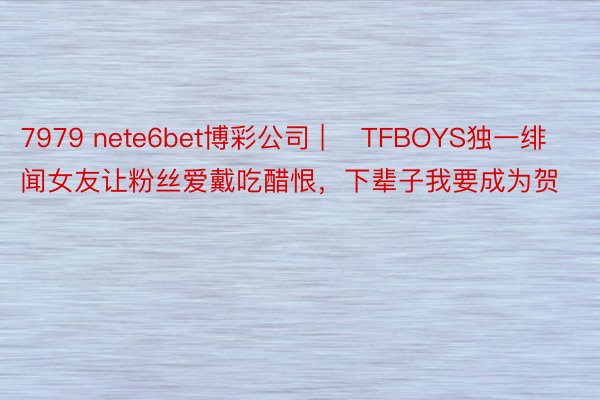 7979 nete6bet博彩公司 | ​TFBOYS独一绯闻女友让粉丝爱戴吃醋恨，下辈子我要成为贺