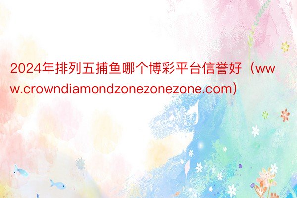 2024年排列五捕鱼哪个博彩平台信誉好（www.crowndiamondzonezonezone.com）