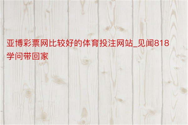 亚博彩票网比较好的体育投注网站_见闻818 学问带回家