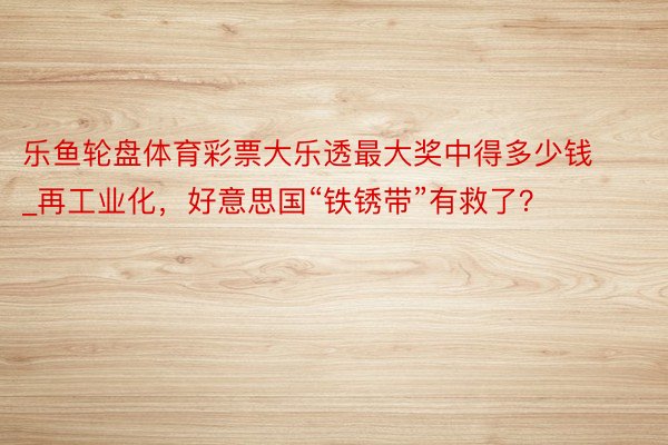 乐鱼轮盘体育彩票大乐透最大奖中得多少钱_再工业化，好意思国“铁锈带”有救了？