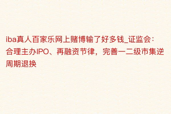 iba真人百家乐网上赌博输了好多钱_证监会：合理主办IPO、再融资节律，完善一二级市集逆周期退换