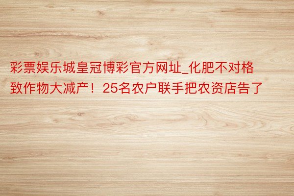 彩票娱乐城皇冠博彩官方网址_化肥不对格致作物大减产！25名农户联手把农资店告了