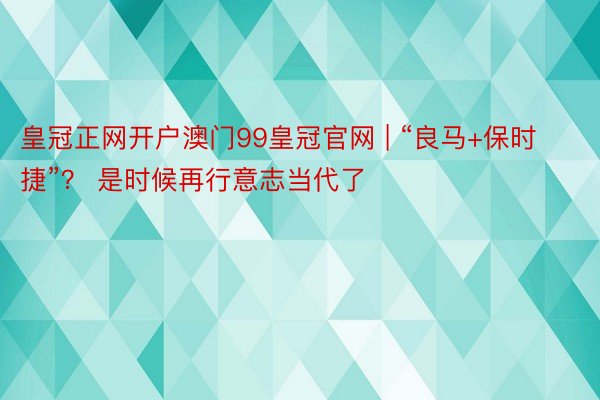 皇冠正网开户澳门99皇冠官网 | “良马+保时捷”？ 是时候再行意志当代了