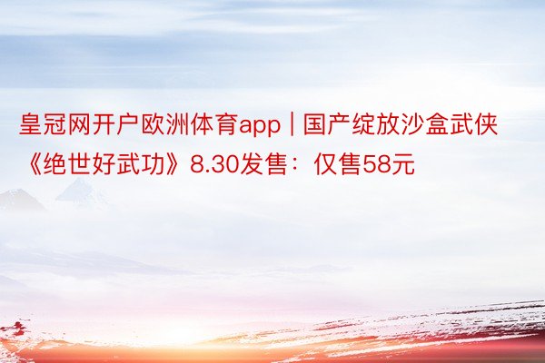 皇冠网开户欧洲体育app | 国产绽放沙盒武侠《绝世好武功》8.30发售：仅售58元