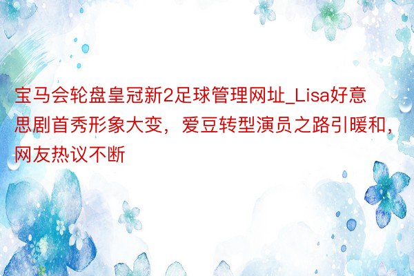 宝马会轮盘皇冠新2足球管理网址_Lisa好意思剧首秀形象大变，爱豆转型演员之路引暖和，网友热议不断