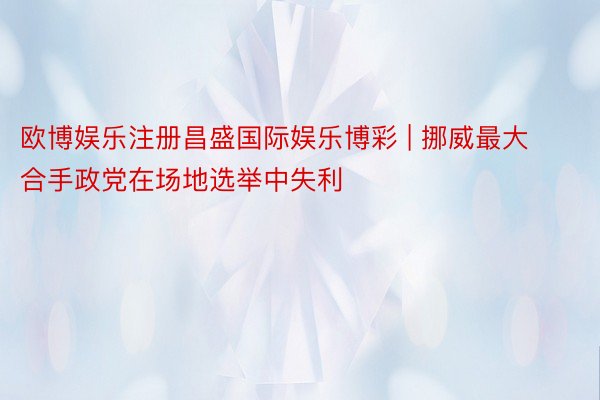 欧博娱乐注册昌盛国际娱乐博彩 | 挪威最大合手政党在场地选举中失利