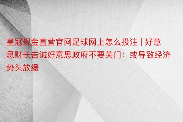皇冠现金直营官网足球网上怎么投注 | 好意思财长告诫好意思政府不要关门：或导致经济势头放缓