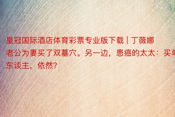 皇冠国际酒店体育彩票专业版下载 | 丁薇娜老公为妻买了双墓穴。另一边，患癌的太太：买单东谈主，依然？