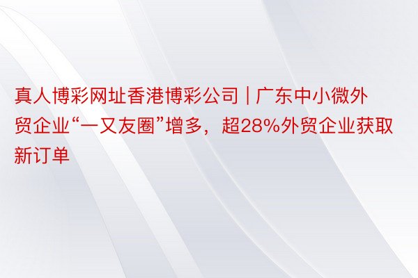 真人博彩网址香港博彩公司 | 广东中小微外贸企业“一又友圈”增多，超28%外贸企业获取新订单