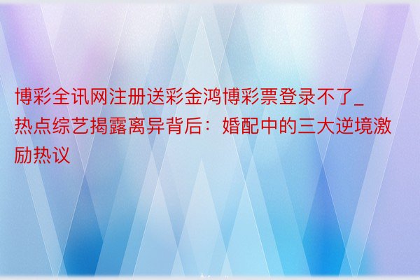 博彩全讯网注册送彩金鸿博彩票登录不了_热点综艺揭露离异背后：婚配中的三大逆境激励热议