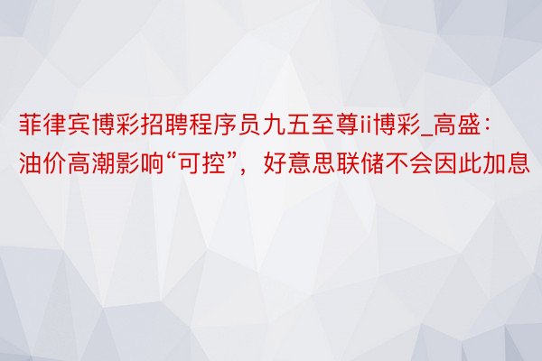 菲律宾博彩招聘程序员九五至尊ii博彩_高盛：油价高潮影响“可控”，好意思联储不会因此加息