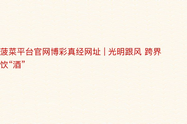 菠菜平台官网博彩真经网址 | 光明跟风 跨界饮“酒”