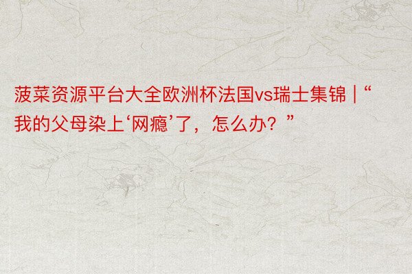 菠菜资源平台大全欧洲杯法国vs瑞士集锦 | “我的父母染上‘网瘾’了，怎么办？”
