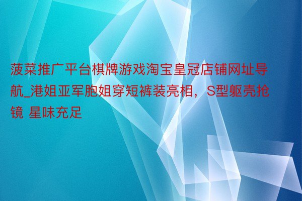 菠菜推广平台棋牌游戏淘宝皇冠店铺网址导航_港姐亚军胞姐穿短裤装亮相，S型躯壳抢镜 星味充足
