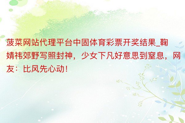 菠菜网站代理平台中固体育彩票开奖结果_鞠婧祎郊野写照封神，少女下凡好意思到窒息，网友：比风先心动！