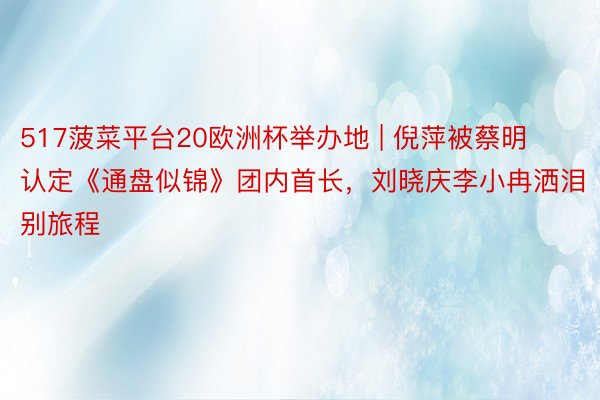 517菠菜平台20欧洲杯举办地 | 倪萍被蔡明认定《通盘似锦》团内首长，刘晓庆李小冉洒泪别旅程