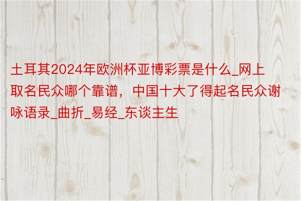 土耳其2024年欧洲杯亚博彩票是什么_网上取名民众哪个靠谱，中国十大了得起名民众谢咏语录_曲折_易经_东谈主生