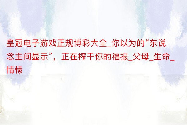 皇冠电子游戏正规博彩大全_你以为的“东说念主间显示”，正在榨干你的福报_父母_生命_情愫
